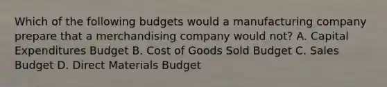 Which of the following budgets would a manufacturing company prepare that a merchandising company would​ not? A. Capital Expenditures Budget B. Cost of Goods Sold Budget C. Sales Budget D. Direct Materials Budget