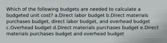 Which of the following budgets are needed to calculate a budgeted unit cost? a.Direct labor budget b.Direct materials purchases budget, direct labor budget, and overhead budget c.Overhead budget d.Direct materials purchases budget e.Direct materials purchases budget and overhead budget