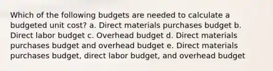 Which of the following budgets are needed to calculate a budgeted unit cost? a. Direct materials purchases budget b. Direct labor budget c. Overhead budget d. Direct materials purchases budget and overhead budget e. Direct materials purchases budget, direct labor budget, and overhead budget