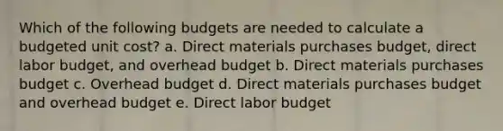 Which of the following budgets are needed to calculate a budgeted unit cost? a. Direct materials purchases budget, direct labor budget, and overhead budget b. Direct materials purchases budget c. Overhead budget d. Direct materials purchases budget and overhead budget e. Direct labor budget