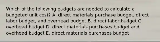 Which of the following budgets are needed to calculate a budgeted unit cost? A. direct materials purchase budget, direct labor budget, and overhead budget B. direct labor budget C. overhead budget D. direct materials purchases budget and overhead budget E. direct materials purchases budget