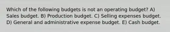 Which of the following budgets is not an operating budget? A) Sales budget. B) Production budget. C) Selling expenses budget. D) General and administrative expense budget. E) <a href='https://www.questionai.com/knowledge/k5eyRVQLz3-cash-budget' class='anchor-knowledge'>cash budget</a>.