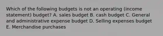 Which of the following budgets is not an operating (income statement) budget? A. sales budget B. cash budget C. General and administrative expense budget D. Selling expenses budget E. Merchandise purchases