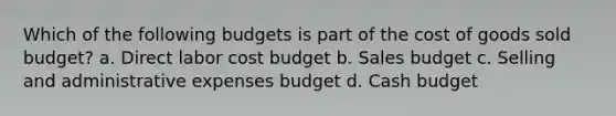 Which of the following budgets is part of the cost of goods sold budget? a. Direct labor cost budget b. Sales budget c. Selling and administrative expenses budget d. Cash budget