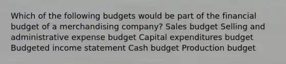 Which of the following budgets would be part of the financial budget of a merchandising company? Sales budget Selling and administrative expense budget Capital expenditures budget Budgeted income statement Cash budget Production budget