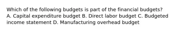 Which of the following budgets is part of the financial budgets? A. Capital expenditure budget B. Direct labor budget C. Budgeted income statement D. Manufacturing overhead budget