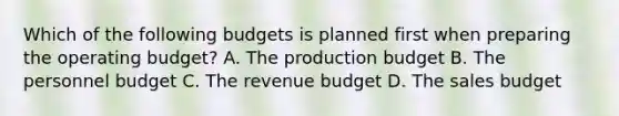 Which of the following budgets is planned first when preparing the operating budget? A. The production budget B. The personnel budget C. The revenue budget D. The sales budget