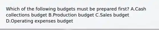 Which of the following budgets must be prepared first? A.Cash collections budget B.Production budget C.Sales budget D.Operating expenses budget