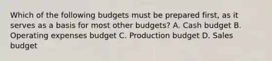 Which of the following budgets must be prepared​ first, as it serves as a basis for most other​ budgets? A. Cash budget B. Operating expenses budget C. Production budget D. Sales budget