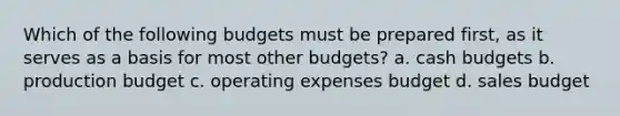 Which of the following budgets must be prepared first, as it serves as a basis for most other budgets? a. cash budgets b. production budget c. operating expenses budget d. sales budget