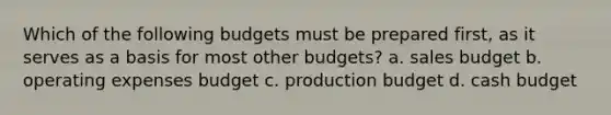 Which of the following budgets must be prepared​ first, as it serves as a basis for most other​ budgets? a. sales budget b. operating expenses budget c. production budget d. cash budget