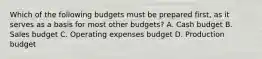 Which of the following budgets must be prepared​ first, as it serves as a basis for most other​ budgets? A. Cash budget B. Sales budget C. Operating expenses budget D. Production budget