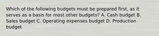 Which of the following budgets must be prepared​ first, as it serves as a basis for most other​ budgets? A. Cash budget B. Sales budget C. Operating expenses budget D. Production budget