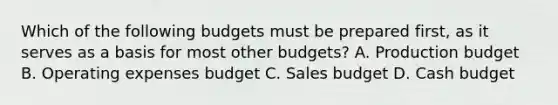 Which of the following budgets must be prepared​ first, as it serves as a basis for most other​ budgets? A. Production budget B. Operating expenses budget C. Sales budget D. <a href='https://www.questionai.com/knowledge/k5eyRVQLz3-cash-budget' class='anchor-knowledge'>cash budget</a>