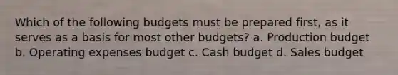 Which of the following budgets must be prepared first, as it serves as a basis for most other budgets? a. Production budget b. Operating expenses budget c. Cash budget d. Sales budget