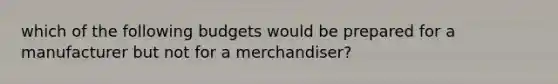 which of the following budgets would be prepared for a manufacturer but not for a merchandiser?