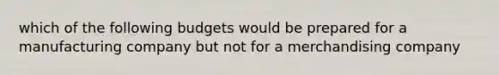 which of the following budgets would be prepared for a manufacturing company but not for a merchandising company