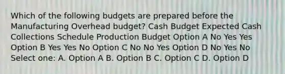 Which of the following budgets are prepared before the Manufacturing Overhead budget? Cash Budget Expected Cash Collections Schedule Production Budget Option A No Yes Yes Option B Yes Yes No Option C No No Yes Option D No Yes No Select one: A. Option A B. Option B C. Option C D. Option D