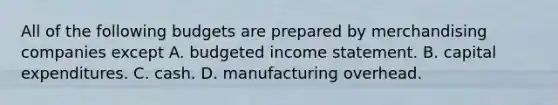 All of the following budgets are prepared by merchandising companies except A. budgeted income statement. B. capital expenditures. C. cash. D. manufacturing overhead.