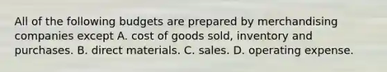 All of the following budgets are prepared by merchandising companies except A. cost of goods sold, inventory and purchases. B. direct materials. C. sales. D. operating expense.