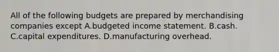 All of the following budgets are prepared by merchandising companies except A.budgeted income statement. B.cash. C.capital expenditures. D.manufacturing overhead.