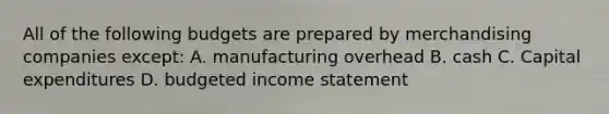 All of the following budgets are prepared by merchandising companies except: A. manufacturing overhead B. cash C. Capital expenditures D. budgeted income statement