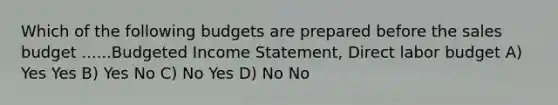 Which of the following budgets are prepared before the sales budget ......Budgeted Income Statement, Direct labor budget A) Yes Yes B) Yes No C) No Yes D) No No