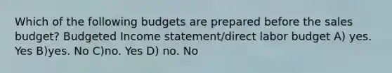 Which of the following budgets are prepared before the sales budget? Budgeted Income statement/direct labor budget A) yes. Yes B)yes. No C)no. Yes D) no. No