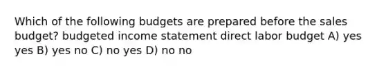 Which of the following budgets are prepared before the sales budget? <a href='https://www.questionai.com/knowledge/kWVg0aX6D7-budgeted-income-statement' class='anchor-knowledge'>budgeted income statement</a> direct labor budget A) yes yes B) yes no C) no yes D) no no