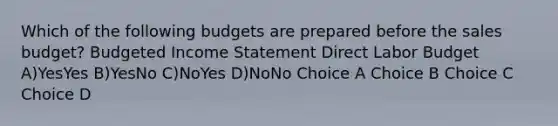 Which of the following budgets are prepared before the sales budget? Budgeted Income Statement Direct Labor Budget A)YesYes B)YesNo C)NoYes D)NoNo Choice A Choice B Choice C Choice D