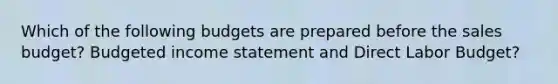 Which of the following budgets are prepared before the sales budget? Budgeted income statement and Direct Labor Budget?