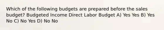 Which of the following budgets are prepared before the sales budget? Budgeted Income Direct Labor Budget A) Yes Yes B) Yes No C) No Yes D) No No