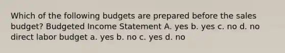 Which of the following budgets are prepared before the sales budget? Budgeted Income Statement A. yes b. yes c. no d. no direct labor budget a. yes b. no c. yes d. no