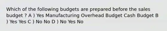 Which of the following budgets are prepared before the sales budget ? A ) Yes Manufacturing Overhead Budget Cash Budget B ) Yes Yes C ) No No D ) No Yes No