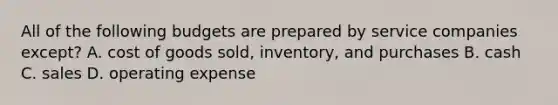 All of the following budgets are prepared by service companies except? A. cost of goods sold, inventory, and purchases B. cash C. sales D. operating expense