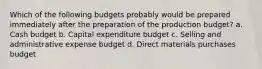 Which of the following budgets probably would be prepared immediately after the preparation of the production budget? a. Cash budget b. Capital expenditure budget c. Selling and administrative expense budget d. Direct materials purchases budget