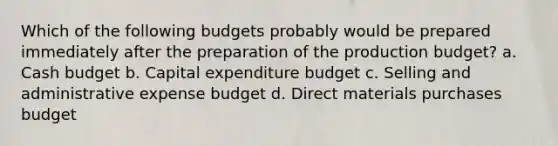 Which of the following budgets probably would be prepared immediately after the preparation of the production budget? a. Cash budget b. Capital expenditure budget c. Selling and administrative expense budget d. Direct materials purchases budget