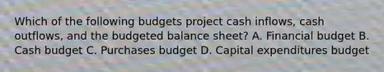 Which of the following budgets project cash inflows, cash outflows, and the budgeted balance sheet? A. Financial budget B. Cash budget C. Purchases budget D. Capital expenditures budget