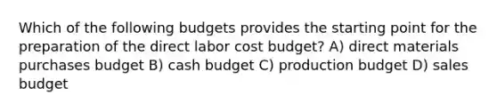 Which of the following budgets provides the starting point for the preparation of the direct labor cost budget? A) direct materials purchases budget B) cash budget C) production budget D) sales budget