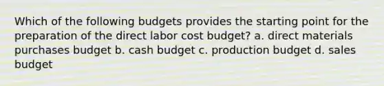 Which of the following budgets provides the starting point for the preparation of the direct labor cost budget? a. direct materials purchases budget b. cash budget c. production budget d. sales budget