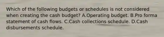 Which of the following budgets or schedules is not considered when creating the cash budget? A.Operating budget. B.Pro forma statement of cash flows. C.Cash collections schedule. D.Cash disbursements schedule.