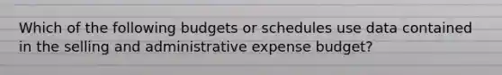 Which of the following budgets or schedules use data contained in the selling and administrative expense budget?