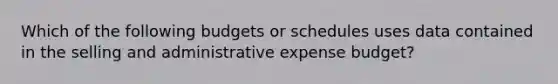 Which of the following budgets or schedules uses data contained in the selling and administrative expense budget?