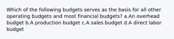 Which of the following budgets serves as the basis for all other operating budgets and most financial budgets? a.An overhead budget b.A production budget c.A sales budget d.A direct labor budget