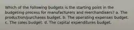 Which of the following budgets is the starting point in the budgeting process for manufacturers and merchandisers? a. The production/purchases budget. b. The operating expenses budget. c. The sales budget. d. The capital expenditures budget.