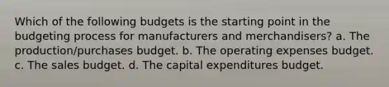 Which of the following budgets is the starting point in the budgeting process for manufacturers and merchandisers? a. The production/purchases budget. b. The operating expenses budget. c. The sales budget. d. The <a href='https://www.questionai.com/knowledge/kKtWHhZ7f4-capital-expenditures-budget' class='anchor-knowledge'>capital expenditures budget</a>.