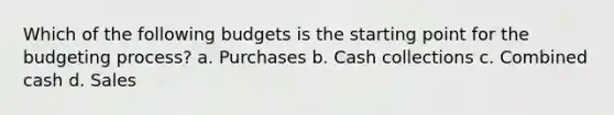 Which of the following budgets is the starting point for the budgeting process? a. Purchases b. Cash collections c. Combined cash d. Sales