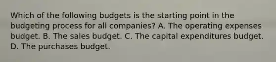 Which of the following budgets is the starting point in the budgeting process for all​ companies? A. The operating expenses budget. B. The sales budget. C. The capital expenditures budget. D. The purchases budget.