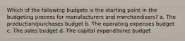 Which of the following budgets is the starting point in the budgeting process for manufacturers and merchandisers? a. The production/purchases budget b. The operating expenses budget c. The sales budget d. The capital expenditures budget