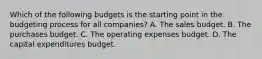 Which of the following budgets is the starting point in the budgeting process for all​ companies? A. The sales budget. B. The purchases budget. C. The operating expenses budget. D. The capital expenditures budget.